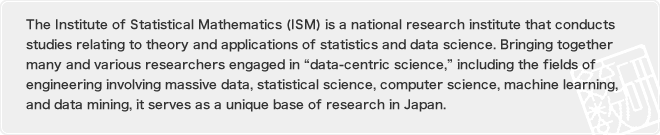 The Institute of Statistical Mathematics (ISM) is a national research institute that conducts studies relating to theory and applications of statistics and data science. Bringing together many and various researchers engaged in “data-centric science,” including the fields of engineering involving massive data, statistical science, computer science, machine learning, and data mining, it serves as a unique base of research in Japan.