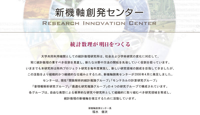 統計数理が明日をつくる-----
大学共同利用機関としての統計数理研究所は、社会および学術研究の変化に対応して、常に統計数理の果すべき役割を見直し、新たな分野や方法の開拓を先導していく役割を担っています。いままでも本研究所は所内プロジェクト研究を毎年度実施し、新しい研究領域の創成を目指してきましたが、この活動をより組織的かつ継続的な仕組みとするため、新機軸創発センターが2008年4月に発足しました。センターは，現在「関数解析的統計推論グループ」「モンテカルロ計算研究グループ」「音情報解析研究グループ」「最適化研究推論グループ」の４つの研究グループで構成されています。