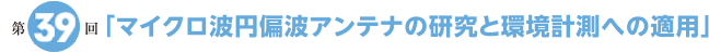 第39回「マイクロ波円偏波アンテナの研究と環境計測への適用」