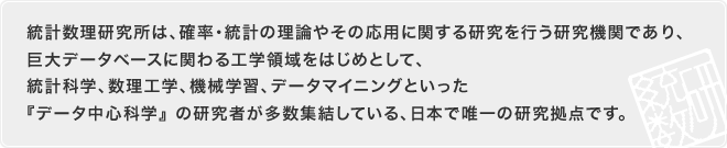 統計数理研究所は、確率・統計の理論やその応用に関する研究を行う研究機関であり、巨大データベースに関わる工学領域をはじめとして、統計科学、数理工学、機械学習、データマイニングといった『データ中心科学』 の研究者が多数集結している、日本で唯一の研究拠点です。