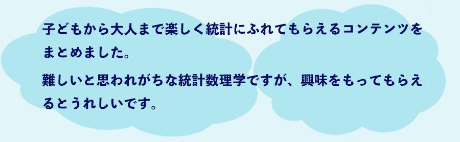 img_lead04 子どもから大人まで楽しく統計にふれてもらえるコンテンツをまとめました。難しいと思われがちな統計数理学ですが、興味をもってもらえるとうれしいです。